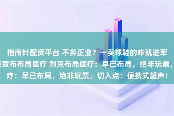 指南针配资平台 不务正业?一卖球鞋的咋就进军运动医学赛道了?耐克宣布布局医疗 耐克布局医疗:早已布局,绝非玩票,切入点:便携式超声!