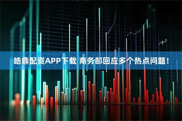 皓鼎配资APP下载 商务部回应多个热点问题！