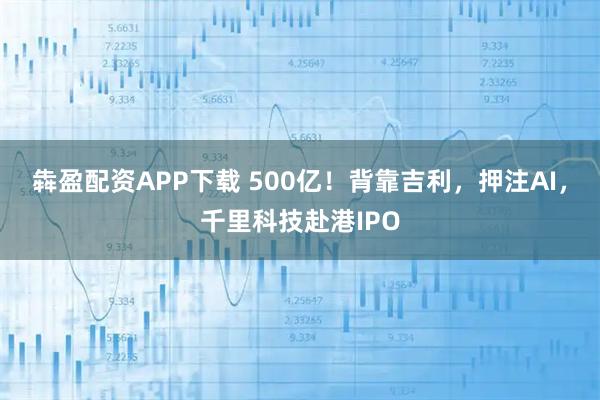 犇盈配资APP下载 500亿!背靠吉利,押注AI,千里科技赴港IPO