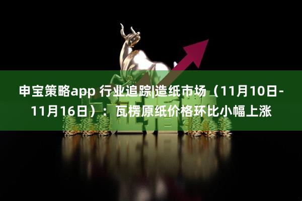 申宝策略app 行业追踪|造纸市场(11月10日-11月16日):瓦楞原纸价格环比小幅上涨