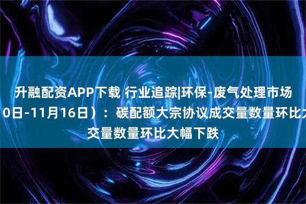 升融配资APP下载 行业追踪|环保-废气处理市场(11月10日-11月16日):碳配额大宗协议成交量数量环比大幅下跌