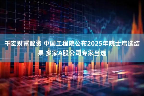 千宏财富配资 中国工程院公布2025年院士增选结果 多家A股公司专家当选