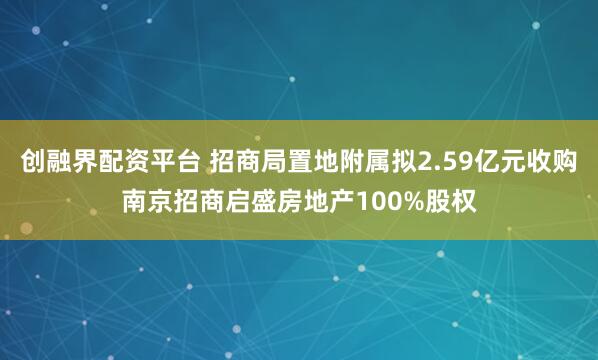 创融界配资平台 招商局置地附属拟2.59亿元收购南京招商启盛房地产100%股权