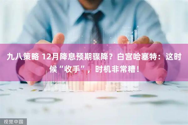 九八策略 12月降息预期骤降？白宫哈塞特：这时候“收手”，时机非常糟！