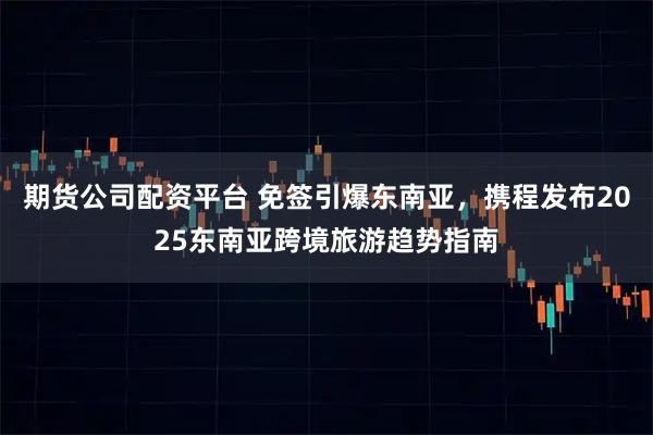 期货公司配资平台 免签引爆东南亚，携程发布2025东南亚跨境旅游趋势指南