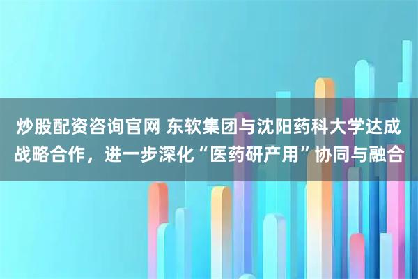 炒股配资咨询官网 东软集团与沈阳药科大学达成战略合作,进一步深化“医药研产用”协同与融合