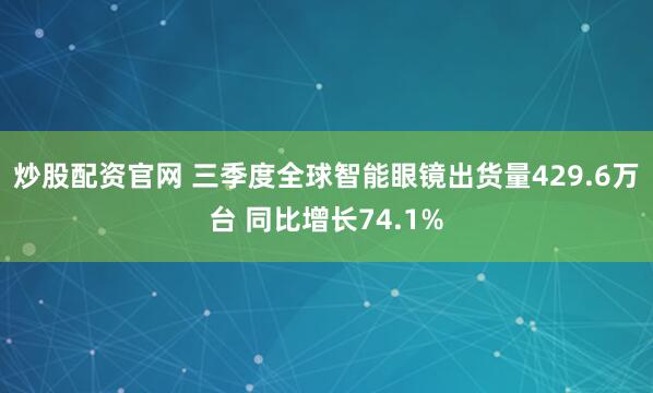 炒股配资官网 三季度全球智能眼镜出货量429.6万台 同比增长74.1%