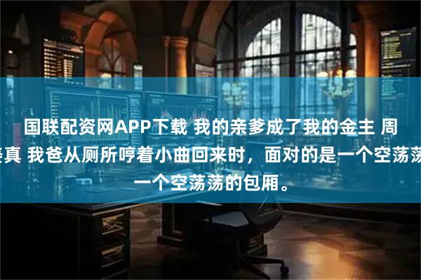国联配资网APP下载 我的亲爹成了我的金主 周晴张茜姜真 我爸从厕所哼着小曲回来时，面对的是一个空荡荡的包厢。