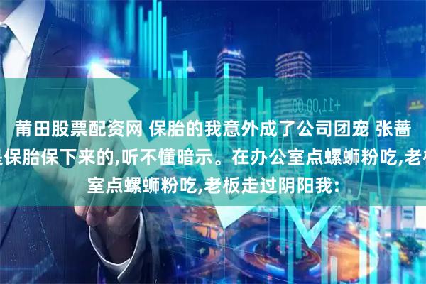 莆田股票配资网 保胎的我意外成了公司团宠 张蔷周婧姜晨 我是保胎保下来的,听不懂暗示。在办公室点螺蛳粉吃,老板走过阴阳我: