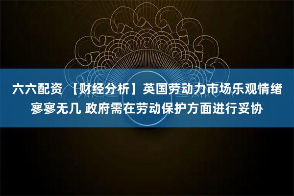 六六配资 【财经分析】英国劳动力市场乐观情绪寥寥无几 政府需在劳动保护方面进行妥协