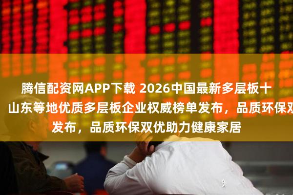 腾信配资网APP下载 2026中国最新多层板十大生产厂家推荐！山东等地优质多层板企业权威榜单发布，品质环保双优助力健康家居