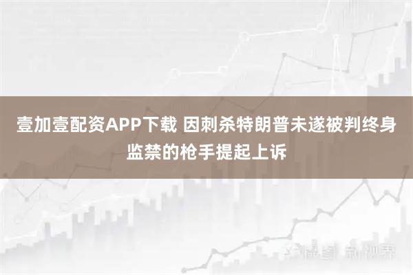 壹加壹配资APP下载 因刺杀特朗普未遂被判终身监禁的枪手提起上诉