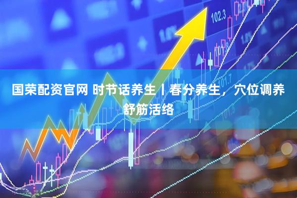 国荣配资官网 时节话养生丨春分养生,穴位调养舒筋活络