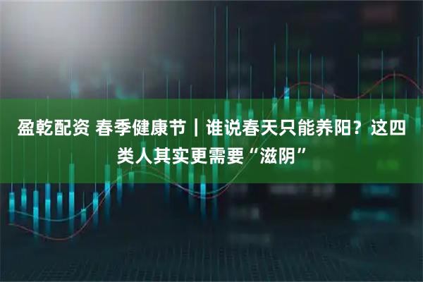 盈乾配资 春季健康节｜谁说春天只能养阳？这四类人其实更需要“滋阴”