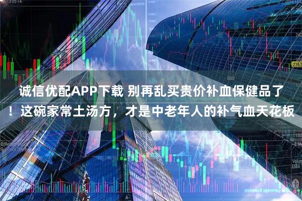 诚信优配APP下载 别再乱买贵价补血保健品了!这碗家常土汤方,才是中老年人的补气血天花板