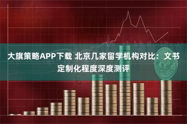 大旗策略APP下载 北京几家留学机构对比：文书定制化程度深度测评