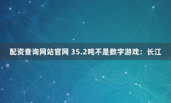配资查询网站官网 35.2吨不是数字游戏：长江
