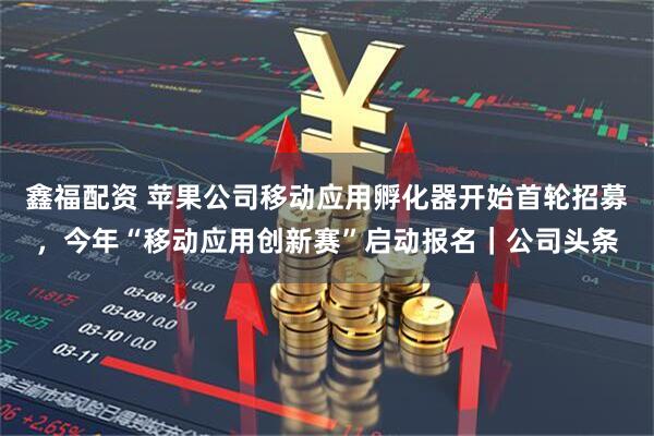 鑫福配资 苹果公司移动应用孵化器开始首轮招募,今年“移动应用创新赛”启动报名|公司头条