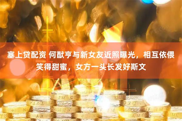 塞上贷配资 何猷亨与新女友近照曝光，相互依偎笑得甜蜜，女方一头长发好斯文
