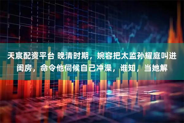 天宸配资平台 晚清时期，婉容把太监孙耀庭叫进闺房，命令他伺候自己冲澡，谁知，当她解
