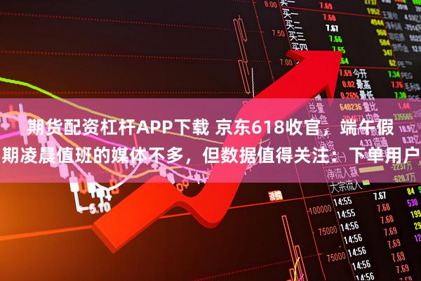 期货配资杠杆APP下载 京东618收官，端午假期凌晨值班的媒体不多，但数据值得关注：下单用户