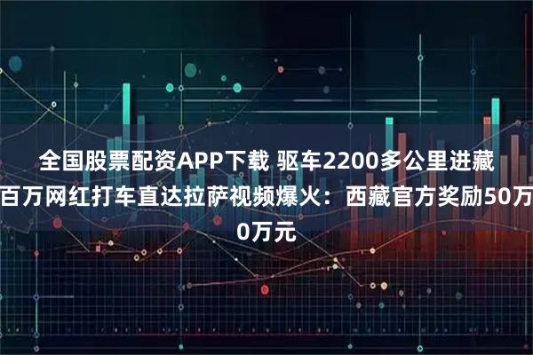 全国股票配资APP下载 驱车2200多公里进藏！百万网红打车直达拉萨视频爆火：西藏官方奖励50万元