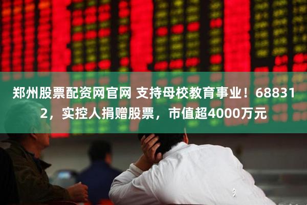 郑州股票配资网官网 支持母校教育事业！688312，实控人捐赠股票，市值超4000万元